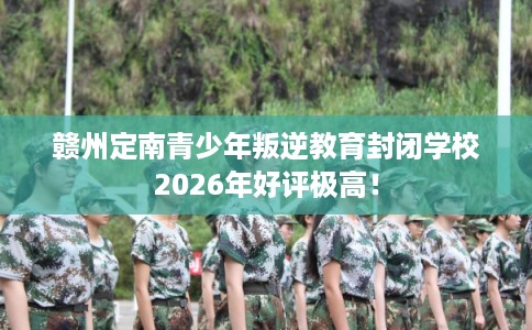 赣州定南青少年叛逆教育封闭学校2026年好评极高！