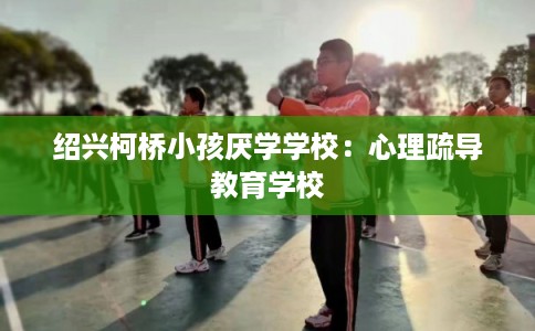 绍兴柯桥小孩厌学学校：心理疏导教育学校