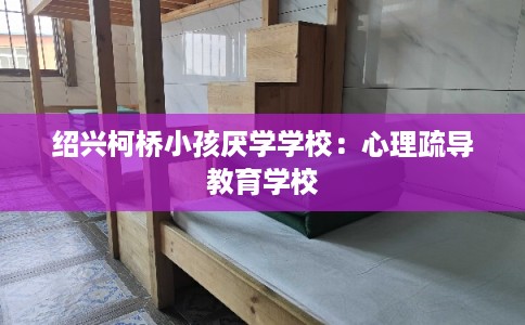 绍兴柯桥小孩厌学学校：心理疏导教育学校