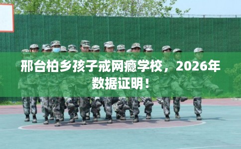 邢台柏乡孩子戒网瘾学校,2026年数据证明! 邢台柏乡孩子戒网瘾学校,2026年数据证明!
