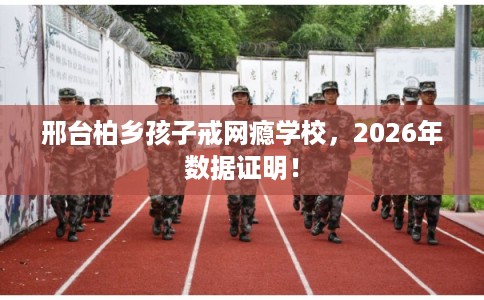 邢台柏乡孩子戒网瘾学校,2026年数据证明! 邢台柏乡孩子戒网瘾学校,2026年数据证明!