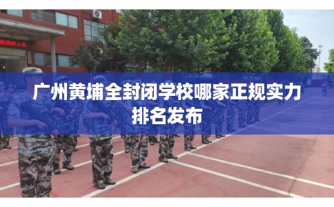 广州黄埔全封闭学校哪家正规实力排名发布 广州黄埔全封闭学校哪家正规实力排名发布