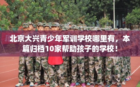 北京大兴青少年军训学校哪里有，本篇归档10家帮助孩子的学校！