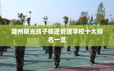 滁州明光孩子叛逆管理学校十大排名一览