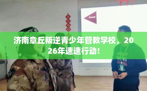 济南章丘叛逆青少年管教学校，2026年速速行动!