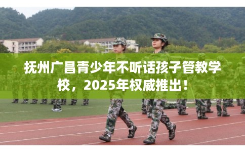 抚州广昌青少年不听话孩子管教学校，2025年权威推出！