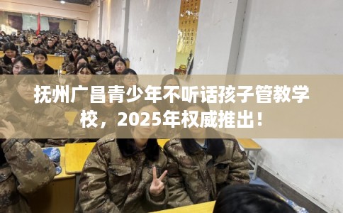 抚州广昌青少年不听话孩子管教学校，2025年权威推出！