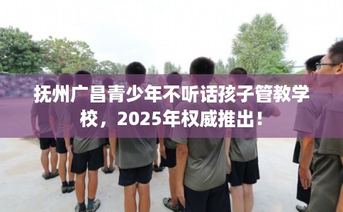 抚州广昌青少年不听话孩子管教学校，2025年权威推出！