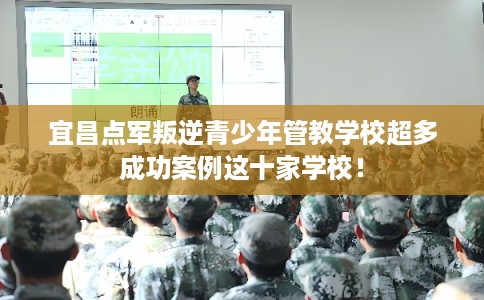 宜昌点军叛逆青少年管教学校超多成功案例这十家学校！