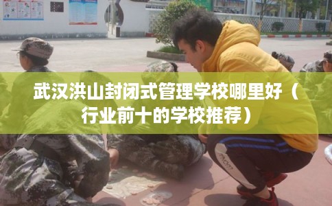 武汉洪山封闭式管理学校哪里好（行业前十的学校推荐）