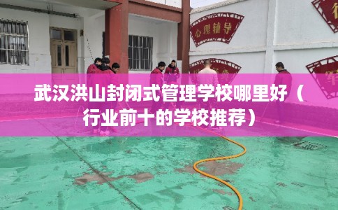 武汉洪山封闭式管理学校哪里好（行业前十的学校推荐）