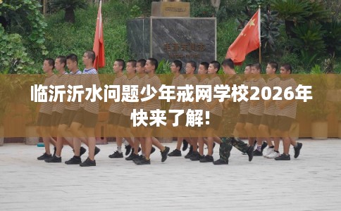 临沂沂水问题少年戒网学校2026年快来了解!