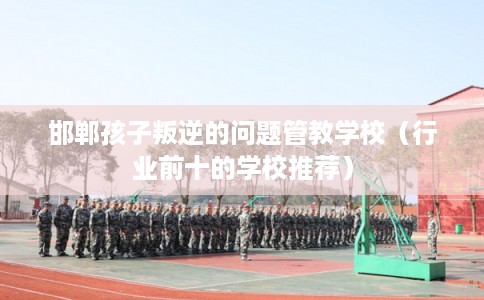邯郸孩子叛逆的问题管教学校（行业前十的学校推荐）