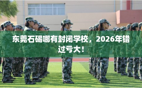 东莞石碣哪有封闭学校，2026年错过亏大！