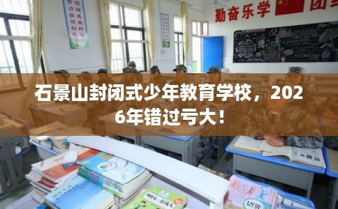 石景山封闭式少年教育学校，2026年错过亏大！