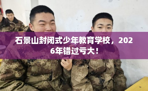 石景山封闭式少年教育学校，2026年错过亏大！