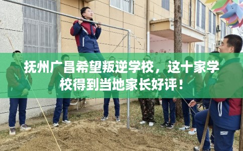 抚州广昌希望叛逆学校，这十家学校得到当地家长好评！