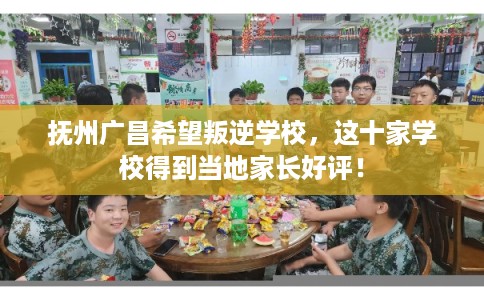 抚州广昌希望叛逆学校，这十家学校得到当地家长好评！