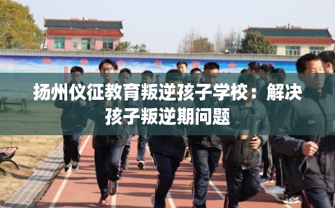 扬州仪征教育叛逆孩子学校：解决孩子叛逆期问题