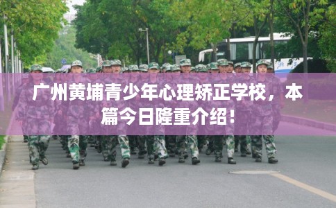广州黄埔青少年心理矫正学校，本篇今日隆重介绍！