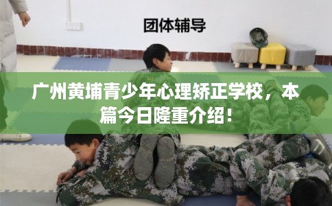 广州黄埔青少年心理矫正学校，本篇今日隆重介绍！