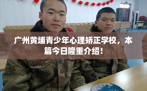 广州黄埔青少年心理矫正学校，本篇今日隆重介绍！