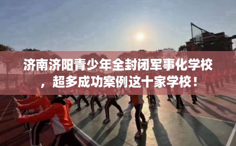 济南济阳青少年全封闭军事化学校，超多成功案例这十家学校！