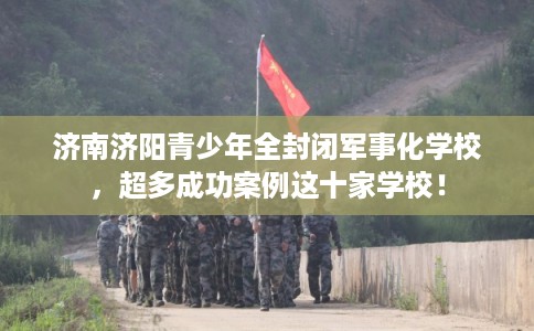 济南济阳青少年全封闭军事化学校，超多成功案例这十家学校！