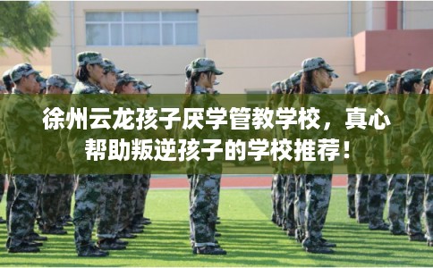 徐州云龙孩子厌学管教学校，真心帮助叛逆孩子的学校推荐！