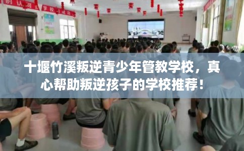 十堰竹溪叛逆青少年管教学校，真心帮助叛逆孩子的学校推荐！