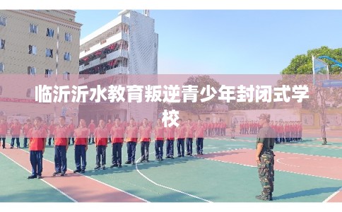 临沂沂水教育叛逆青少年封闭式学校