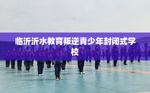 临沂沂水教育叛逆青少年封闭式学校