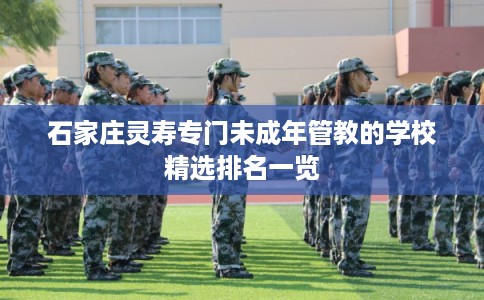 石家庄灵寿专门未成年管教的学校精选排名一览