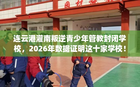 连云港灌南叛逆青少年管教封闭学校，2026年数据证明这十家学校！