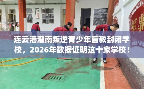 连云港灌南叛逆青少年管教封闭学校，2026年数据证明这十家学校！