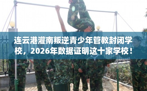 连云港灌南叛逆青少年管教封闭学校，2026年数据证明这十家学校！