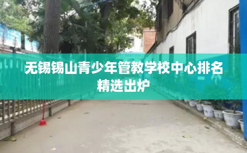 无锡锡山青少年管教学校中心排名精选出炉