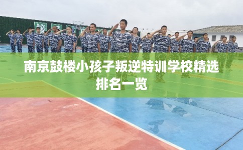 南京鼓楼小孩子叛逆特训学校精选排名一览