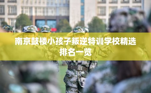 南京鼓楼小孩子叛逆特训学校精选排名一览