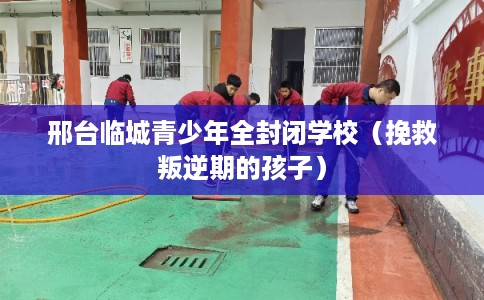 邢台临城青少年全封闭学校（挽救叛逆期的孩子）