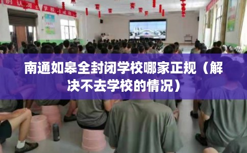 南通如皋全封闭学校哪家正规（解决不去学校的情况）