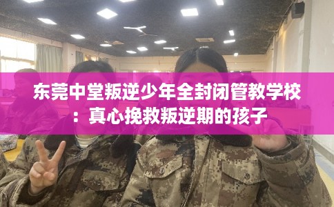 东莞中堂叛逆少年全封闭管教学校：真心挽救叛逆期的孩子