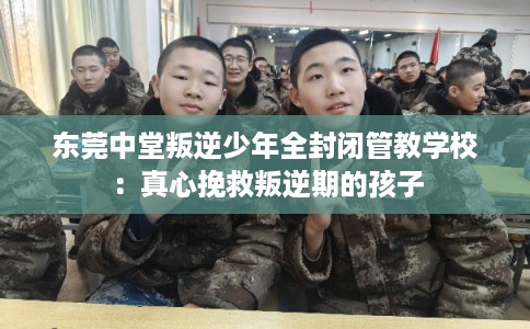 东莞中堂叛逆少年全封闭管教学校：真心挽救叛逆期的孩子