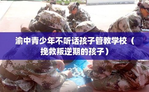 渝中青少年不听话孩子管教学校（挽救叛逆期的孩子）