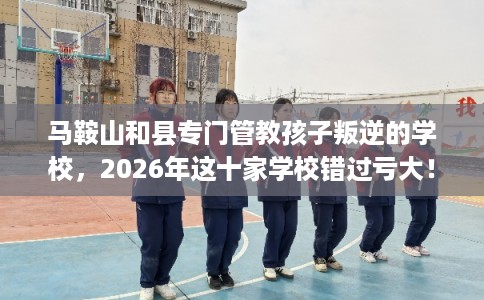 马鞍山和县专门管教孩子叛逆的学校，2026年这十家学校错过亏大！