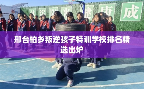 邢台柏乡叛逆孩子特训学校排名精选出炉