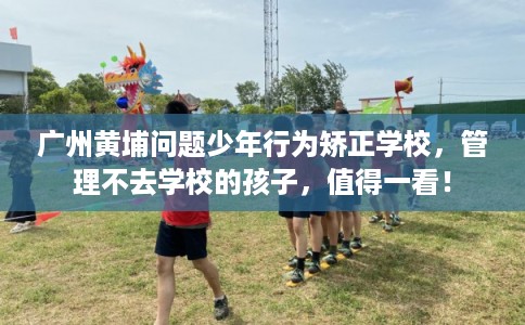 广州黄埔问题少年行为矫正学校，管理不去学校的孩子，值得一看！