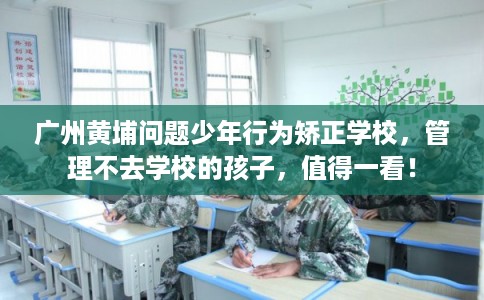 广州黄埔问题少年行为矫正学校，管理不去学校的孩子，值得一看！