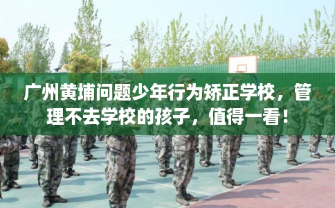广州黄埔问题少年行为矫正学校，管理不去学校的孩子，值得一看！