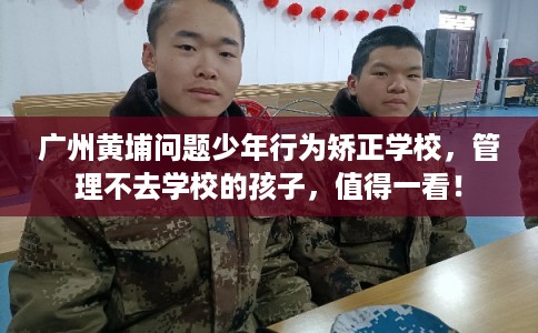 广州黄埔问题少年行为矫正学校，管理不去学校的孩子，值得一看！